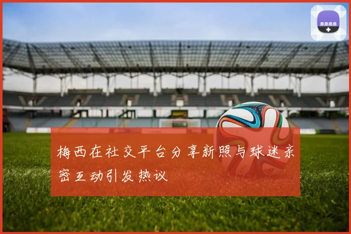 梅西在社交平台分享新照与球迷亲密互动引发热议