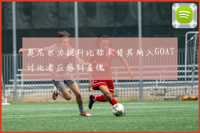 奥尼尔力挺科比称未将其纳入GOAT讨论者应感到羞愧