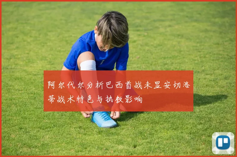 阿尔代尔分析巴西首战未显安切洛蒂战术特色与执教影响