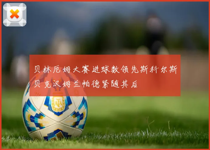 贝林厄姆大赛进球数领先斯科尔斯贝克汉姆兰帕德紧随其后