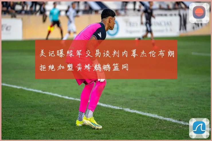 美记曝绿军交易谈判内幕杰伦布朗拒绝加盟黄蜂鹈鹕篮网