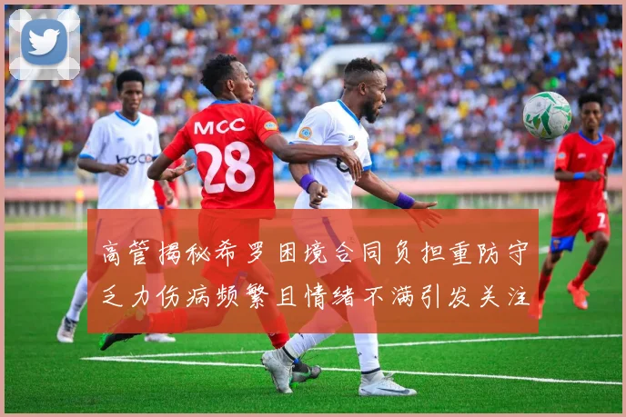 高管揭秘希罗困境合同负担重防守乏力伤病频繁且情绪不满引发关注