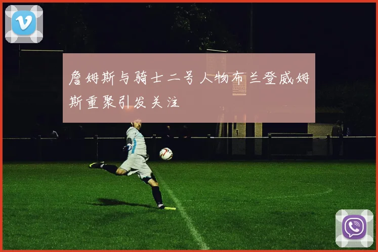 詹姆斯与骑士二号人物布兰登威姆斯重聚引发关注