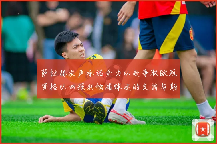 萨拉赫发声承诺全力以赴争取欧冠资格以回报利物浦球迷的支持与期待