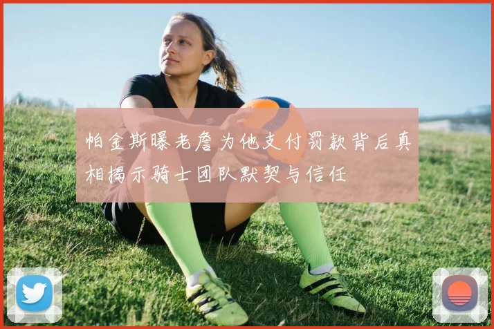 帕金斯曝老詹为他支付罚款背后真相揭示骑士团队默契与信任