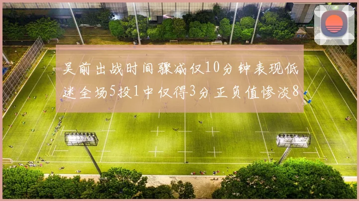 吴前出战时间骤减仅10分钟表现低迷全场5投1中仅得3分正负值惨淡8