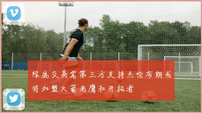 绿鹿交易需第三方支持杰伦布朗或将加盟火箭老鹰和开拓者